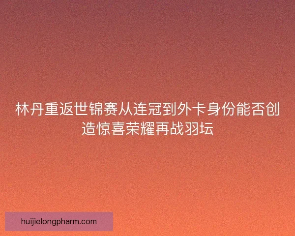 林丹重返世锦赛从连冠到外卡身份能否创造惊喜荣耀再战羽坛