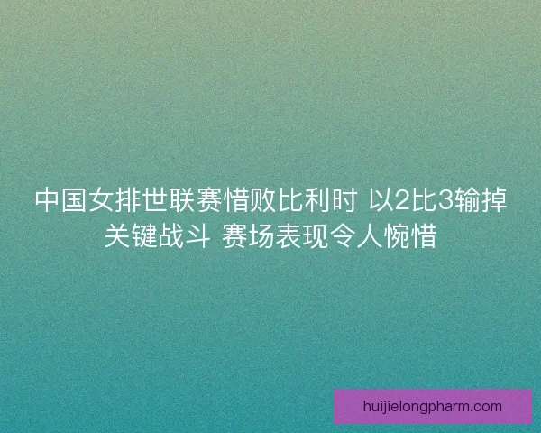 中国女排世联赛惜败比利时 以2比3输掉关键战斗 赛场表现令人惋惜
