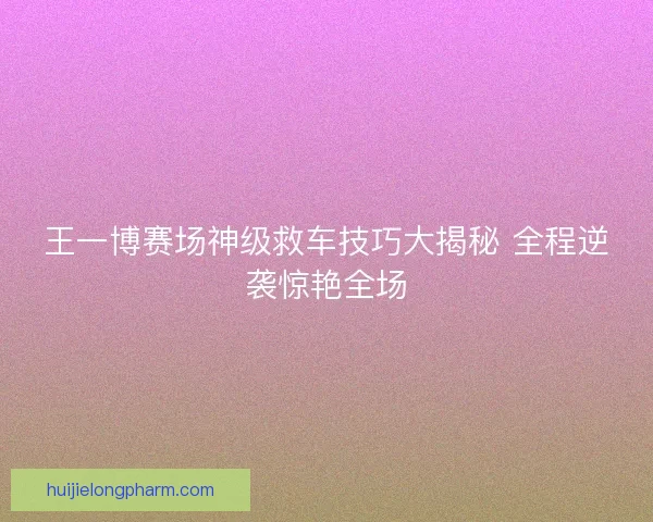 王一博赛场神级救车技巧大揭秘 全程逆袭惊艳全场