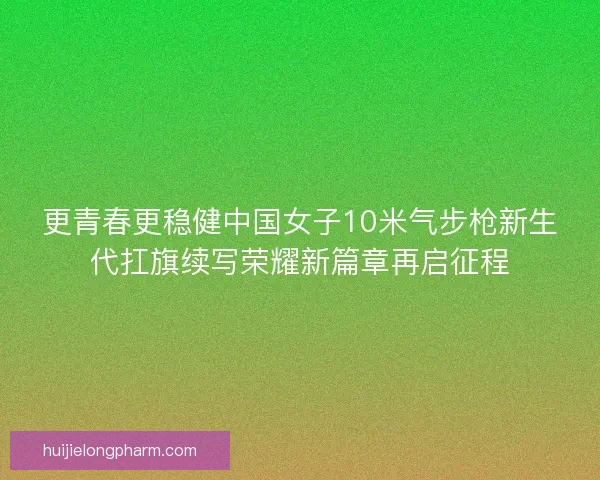 更青春更稳健中国女子10米气步枪新生代扛旗续写荣耀新篇章再启征程